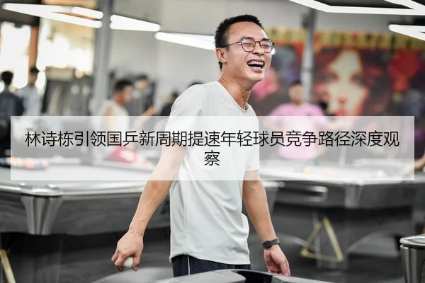 林诗栋引领国乒新周期提速年轻球员竞争路径深度观察