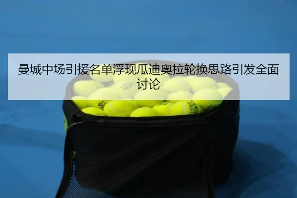 曼城中场引援名单浮现瓜迪奥拉轮换思路引发全面讨论